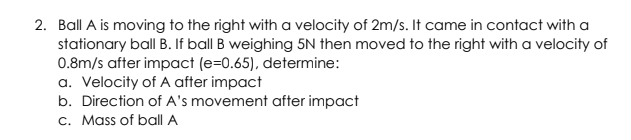 2. Ball A is moving to the right with a velocity of 2m/s. It came in contact with a
stationary ball B. If ball B weighing 5N then moved to the right with a velocity of
0.8m/s after impact (e=0.65), determine:
a. Velocity of A after impact
b. Direction of A's movement after impact
c. Mass of ball A
