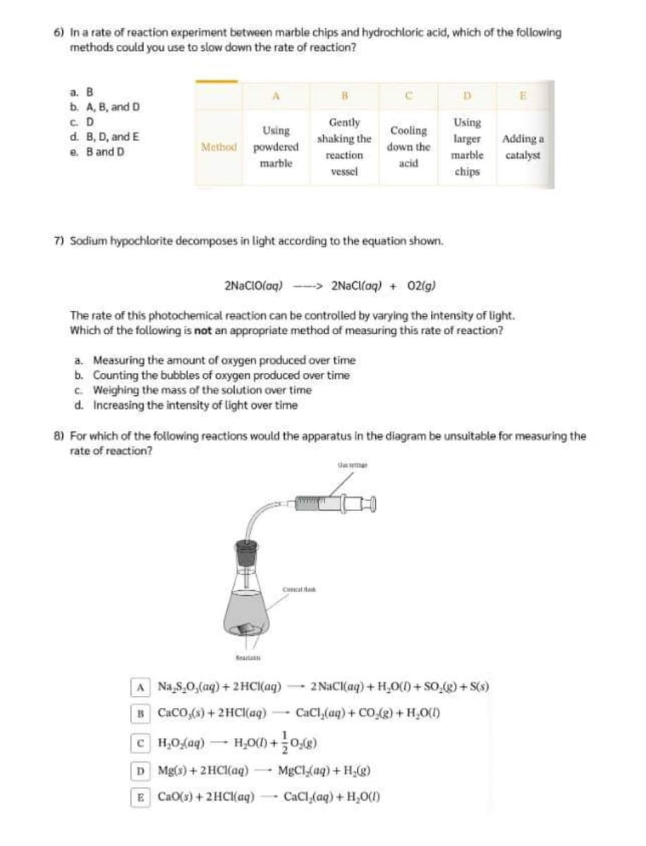 6) In a rate of reaction experiment between marble chips and hydrochloric acid, which of the following
methods could you use to slow down the rate of reaction?
a. B
b. A, B, and D
c. D
d. B, D, and E
e. B and D
A
Using
Method powdered
marble
7) Sodium hypochlorite decomposes in light according to the equation shown.
Beatas
a. Measuring the amount of oxygen produced over time
b. Counting the bubbles of oxygen produced over time
c. Weighing the mass of the solution over time
d. Increasing the intensity of light over time
B
Gently
shaking the
reaction
vessel
Conta
A Na₂S₂O,(aq) + 2HCl(aq)
B CaCO,(s) + 2HCl(aq) -
cH,O,(aq) H₂O(D) +
D
Mg(s) + 2HCl(aq) →
E CaO(s) + 2HCl(aq)
2NaClO(aq)
-->2NaCl(aq) + O2(g)
The rate of this photochemical reaction can be controlled by varying the intensity of light.
Which of the following is not an appropriate method of measuring this rate of reaction?
Cooling
down the
acid
8) For which of the following reactions would the apparatus in the diagram be unsuitable for measuring the
rate of reaction?
(+0,(8)
das
D
Using
larger
marble
chips
MgCl₂(aq) + H₂(g)
- CaCl₂(aq) + H₂O(1)
2NaCl(aq) + H₂O(l) + SO₂(g) + S(s)
CaCl₂(aq) + CO₂(g) + H₂O(l)
E
Adding a
catalyst