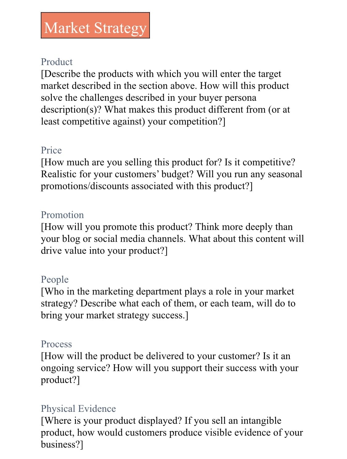 Market Strategy
Product
[Describe the products with which you will enter the target
market described in the section above. How will this product
solve the challenges described in your buyer persona
description(s)? What makes this product different from (or at
least competitive against) your competition?]
Price
[How much are you selling this product for? Is it competitive?
Realistic for your customers' budget? Will you run any seasonal
promotions/discounts associated with this product?]
Promotion
[How will you promote this product? Think more deeply than
your blog or social media channels. What about this content will
drive value into your product?]
People
[Who in the marketing department plays a role in your market
strategy? Describe what each of them, or each team, will do to
bring your market strategy success.]
Process
[How will the product be delivered to your customer? Is it an
ongoing service? How will you support their success with your
product?]
Physical Evidence
[Where is your product displayed? If you sell an intangible
product, how would customers produce visible evidence of your
business?]