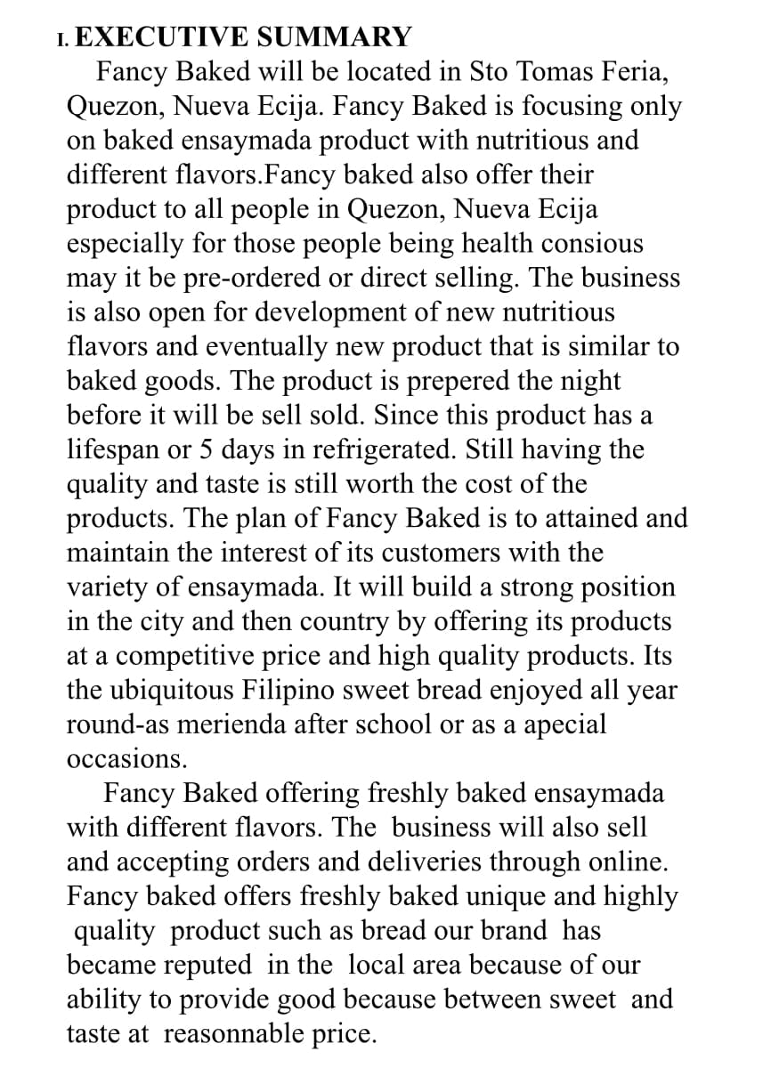 1. EXECUTIVE SUMMARY
Fancy Baked will be located in Sto Tomas Feria,
Quezon, Nueva Ecija. Fancy Baked is focusing only
on baked ensaymada product with nutritious and
different flavors.Fancy baked also offer their
product to all people in Quezon, Nueva Ecija
especially for those people being health consious
may it be pre-ordered or direct selling. The business
is also open for development of new nutritious
flavors and eventually new product that is similar to
baked goods. The product is prepered the night
before it will be sell sold. Since this product has a
lifespan or 5 days in refrigerated. Still having the
quality and taste is still worth the cost of the
products. The plan of Fancy Baked is to attained and
maintain the interest of its customers with the
variety of ensaymada. It will build a strong position
in the city and then country by offering its products
at a competitive price and high quality products. Its
the ubiquitous Filipino sweet bread enjoyed all year
round-as merienda after school or as a apecial
occasions.
Fancy Baked offering freshly baked ensaymada
with different flavors. The business will also sell
and accepting orders and deliveries through online.
Fancy baked offers freshly baked unique and highly
quality product such as bread our brand has
became reputed in the local area because of our
ability to provide good because between sweet and
taste at reasonnable price.