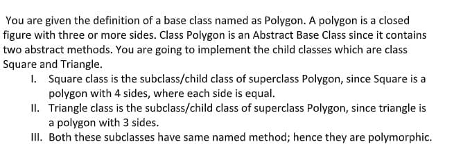 You are given the definition of a base class named as Polygon. A polygon is a closed
figure with three or more sides. Class Polygon is an Abstract Base Class since it contains
two abstract methods. You are going to implement the child classes which are class
Square and Triangle.
1. Square class is the subclass/child class of superclass Polygon, since Square is a
polygon with 4 sides, where each side is equal.
II. Triangle class is the subclass/child class of superclass Polygon, since triangle is
a polygon with 3 sides.
II. Both these subclasses have same named method; hence they are polymorphic.
