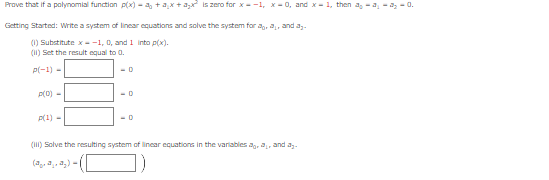 Prove that if a polynomial function p(x) = ª₂ + ax + a₂x² is zero for x=-1, x=0, and x-1, then a₂-a₁-a₂ -0.
Getting Started: Write a system of linear equations and solve the system for a, a, and a₂.
(1) Substitute x-1, 0, and 1 into p(x).
(11) Set the result equal to 0.
p(-1) -
<-0
p(0) -
p(1) =
-D
-0
(III) Solve the resulting system of linear equations in the variables a, a, and a₂.
(2₂.2₂.2₂)
-