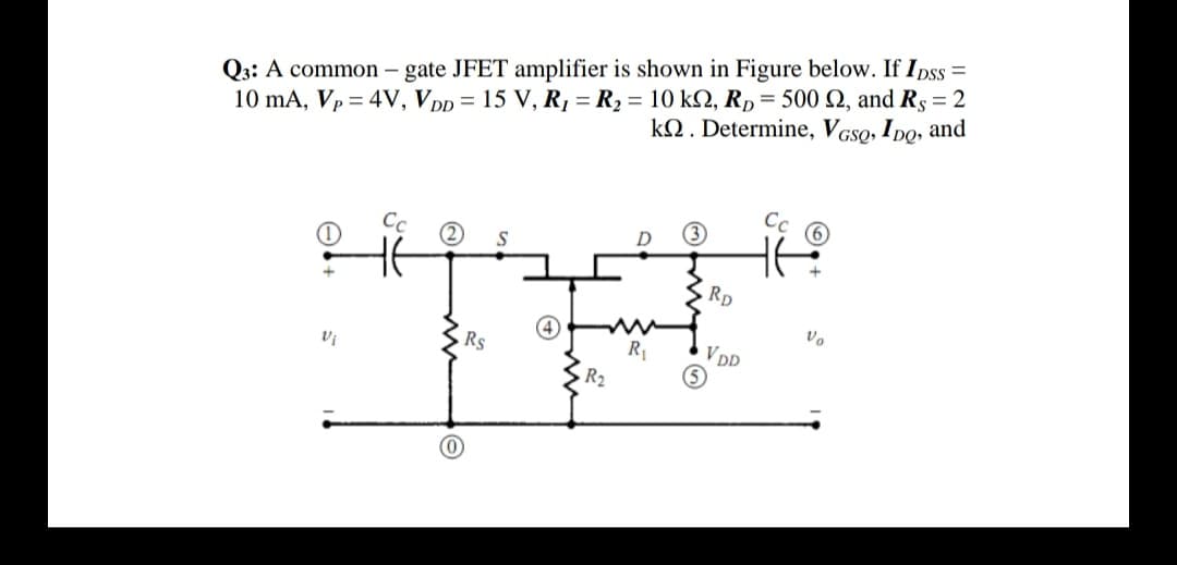 10 mA, Vp = 4V, Vpp = 15 V, R1 = R2 = 10 kN, RD = 500 Q, and Rs = 2
k2. Determine, VGSO, IDo, and
Q3: A common – gate JFET amplifier is shown in Figure below. If Ipss =
%3D
Cc O
Cc
D
S
Rp
Rs
R1
VDD
R2
