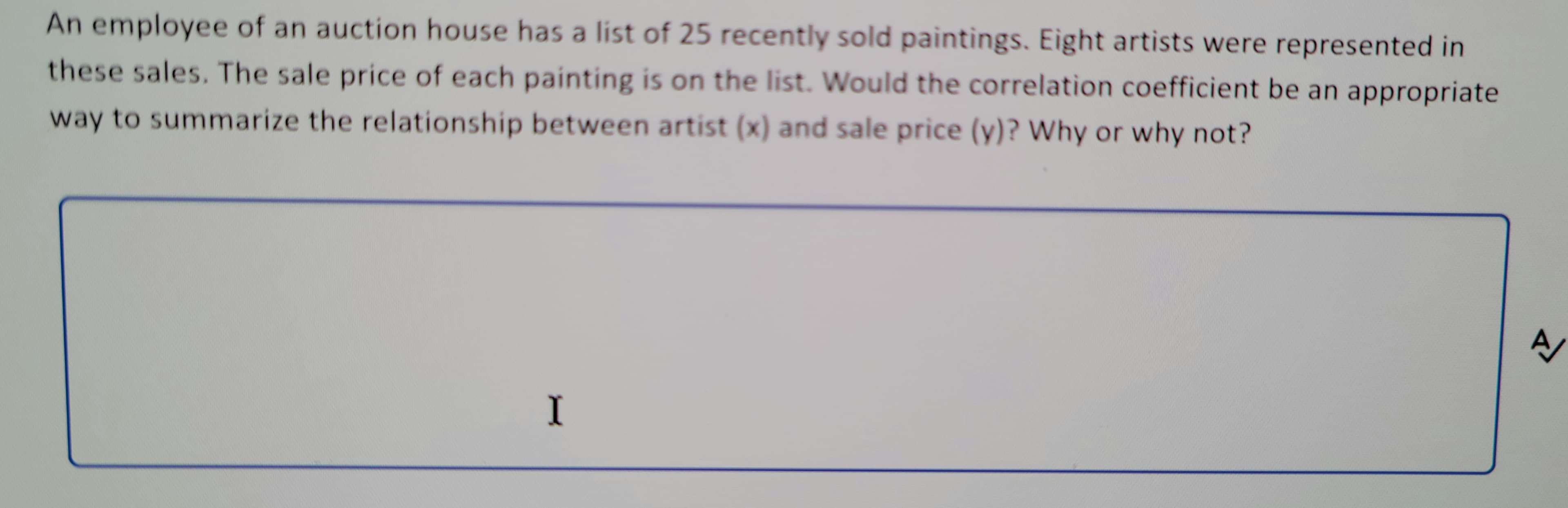 An employee of an auction house has a list of 25 recently sold paintings. Eight artists were represented in
these sales. The sale price of each painting is on the list. Would the correlation coefficient be an appropriate
way to summarize the relationship between artist (x) and sale price (y)? Why or why not?
