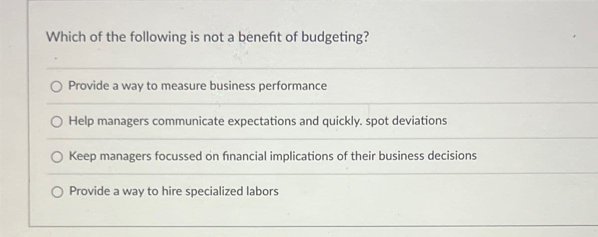 Which of the following is not a benefit of budgeting?
O Provide a way to measure business performance
Help managers communicate expectations and quickly. spot deviations
Keep managers focussed on financial implications of their business decisions
O Provide a way to hire specialized labors