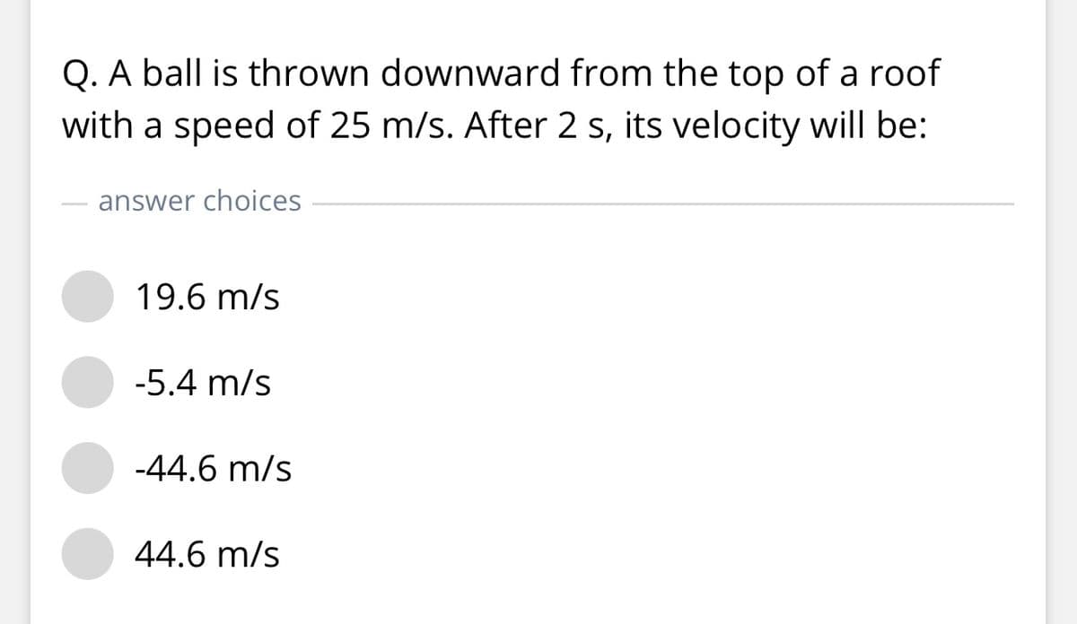 Q. A ball is thrown downward from the top of a roof
with a speed of 25 m/s. After 2 s, its velocity will be:
answer choices
19.6 m/s
-5.4 m/s
-44.6 m/s
44.6 m/s
