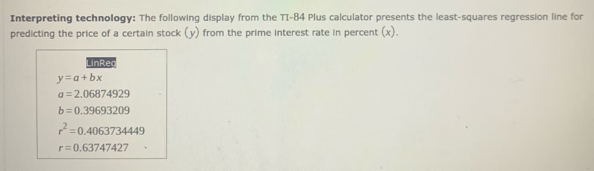 Interpreting technology: The following display from the TI-84 Plus calculator presents the least-squares regression line for
predicting the price of a certain stock (y) from the prime interest rate in percent (x).
LinReg
y=a+bx
a = 2.06874929
b=0.39693209
=0.4063734449
r=0.63747427
