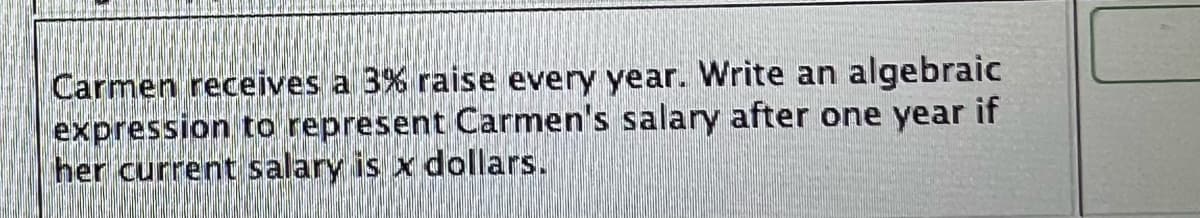 Carmen receives a 3% raise every year. Write an algebraic
expression to represent Carmen's salary after one year if
her current salary is x dollars.