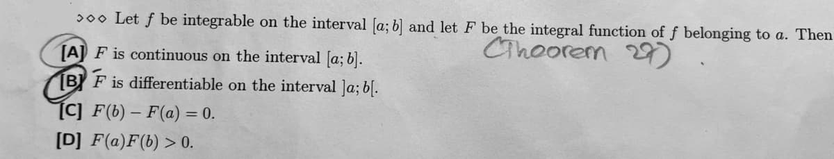 > Let f be integrable on the interval [a; b] and let F be the integral function of f belonging to a. Then
Theorem 27)
[A] F is continuous on the interval [a; b].
BF is differentiable on the interval ]a; b[.
[C] F(b)-F(a) = 0.
[D] F(a)F(b) > 0.