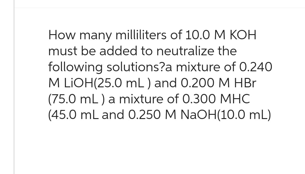 How many milliliters of 10.0 M KOH
must be added to neutralize the
following solutions?a mixture of 0.240
M LIOH(25.0 mL) and 0.200 M HBr
(75.0 mL) a mixture of 0.300 MHC
(45.0 mL and 0.250 M NaOH(10.0 mL)