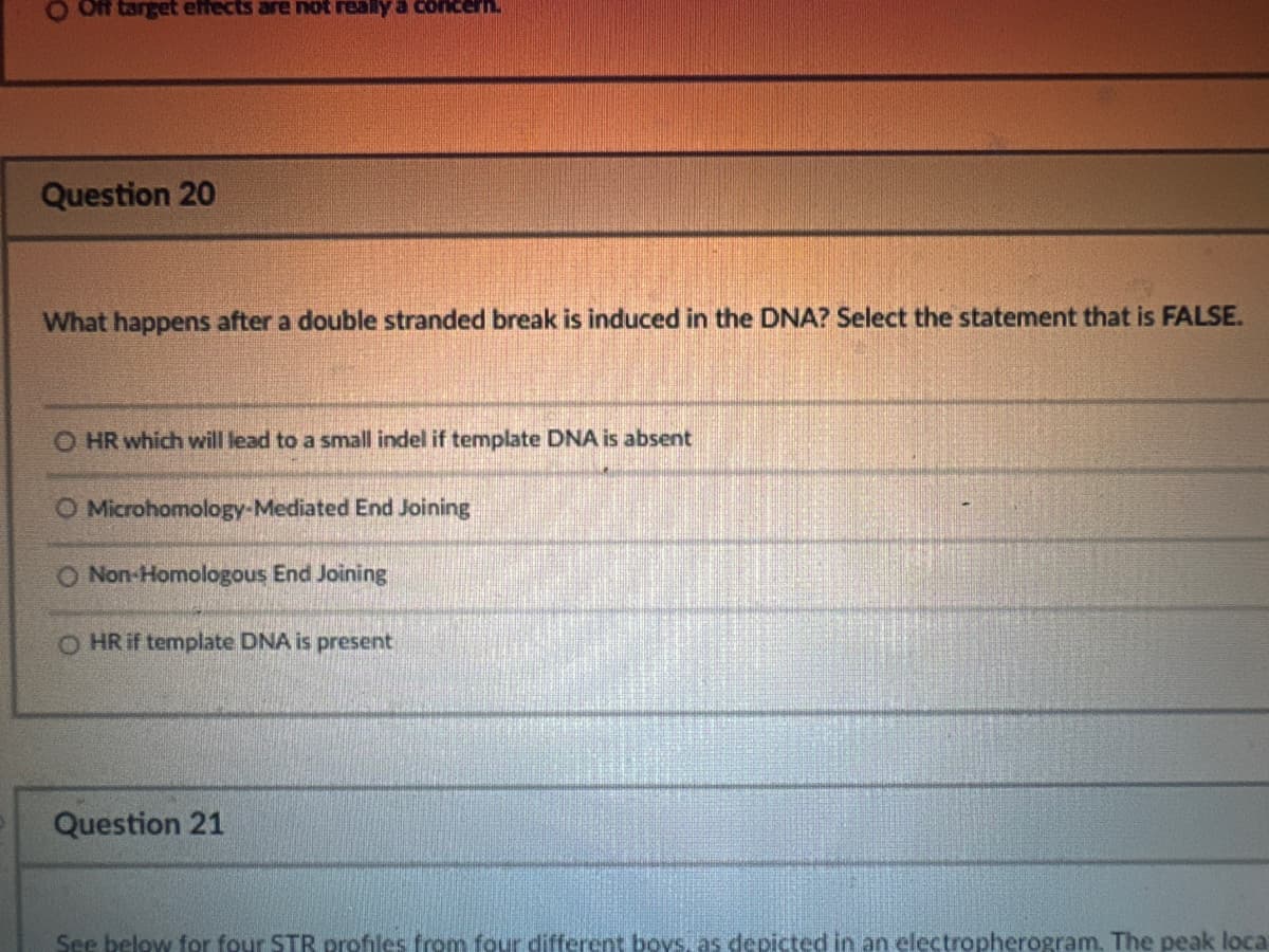 O Off target effects are not really a concern.
Question 20
What happens after a double stranded break is induced in the DNA? Select the statement that is FALSE.
O HR which will lead to a small indel if template DNA is absent
O Microhomology-Mediated End Joining
O Non-Homologous End Joining
O HR if template DNA is present
Question 21
See below for four STR profiles from four different boys, as depicted in an electropherogram. The peak local