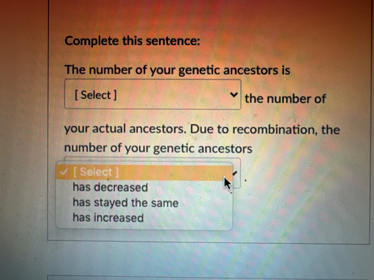 Complete this sentence:
The number of your genetic ancestors is
[Select]
the number of
your actual ancestors. Due to recombination, the
number of your genetic ancestors
[Select]
has decreased
has stayed the same
has increased