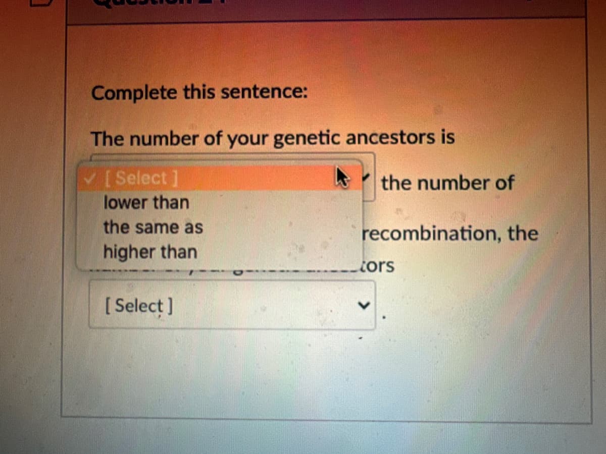 Complete this sentence:
The number of your genetic ancestors is
[Select]
lower than
the same as
higher than
[Select]
the number of
recombination, the
tors