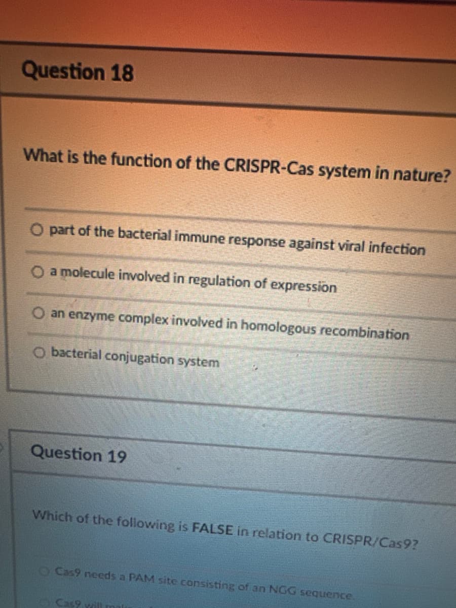 Question 18
What is the function of the CRISPR-Cas system in nature?
O part of the bacterial immune response against viral infection
O a molecule involved in regulation of expression
Oan enzyme complex involved in homologous recombination
O bacterial conjugation system
Question 19
Which of the following is FALSE in relation to CRISPR/Cas9?
O Cas9 needs a PAM site consisting of an NGG sequence.
Cas9 will mal