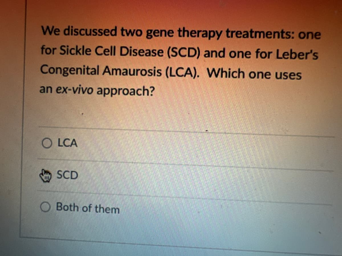 We discussed two gene therapy treatments: one
for Sickle Cell Disease (SCD) and one for Leber's
Congenital Amaurosis (LCA). Which one uses
an ex-vivo approach?
OLCA
SCD
Both of them