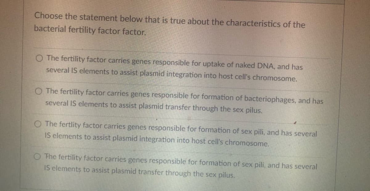 Choose the statement below that is true about the characteristics of the
bacterial fertility factor factor.
The fertility factor carries genes responsible for uptake of naked DNA, and has
several IS elements to assist plasmid integration into host cell's chromosome.
O The fertility factor carries genes responsible for formation of bacteriophages, and has
several IS elements to assist plasmid transfer through the sex pilus.
The fertlity factor carries genes responsible for formation of sex pili, and has several
IS elements to assist plasmid integration into host cell's chromosome.
The fertility factor carries genes responsible for formation of sex pili, and has several
IS elements to assist plasmid transfer through the sex pilus.