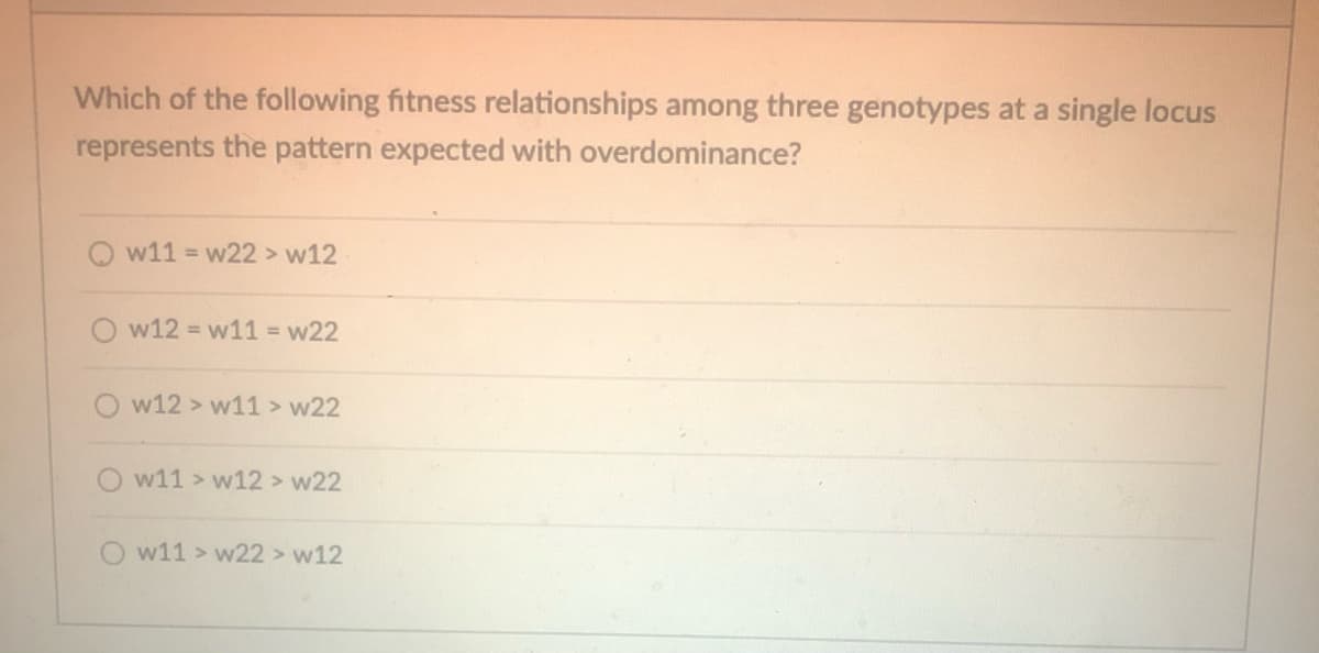 Which of the following fitness relationships among three genotypes at a single locus
represents the pattern expected with overdominance?
Qw11= w22 > w12
w12= w11= w22
w12 » w11 > w22
w11 » w12 > w22
Ow11> w22 > w12