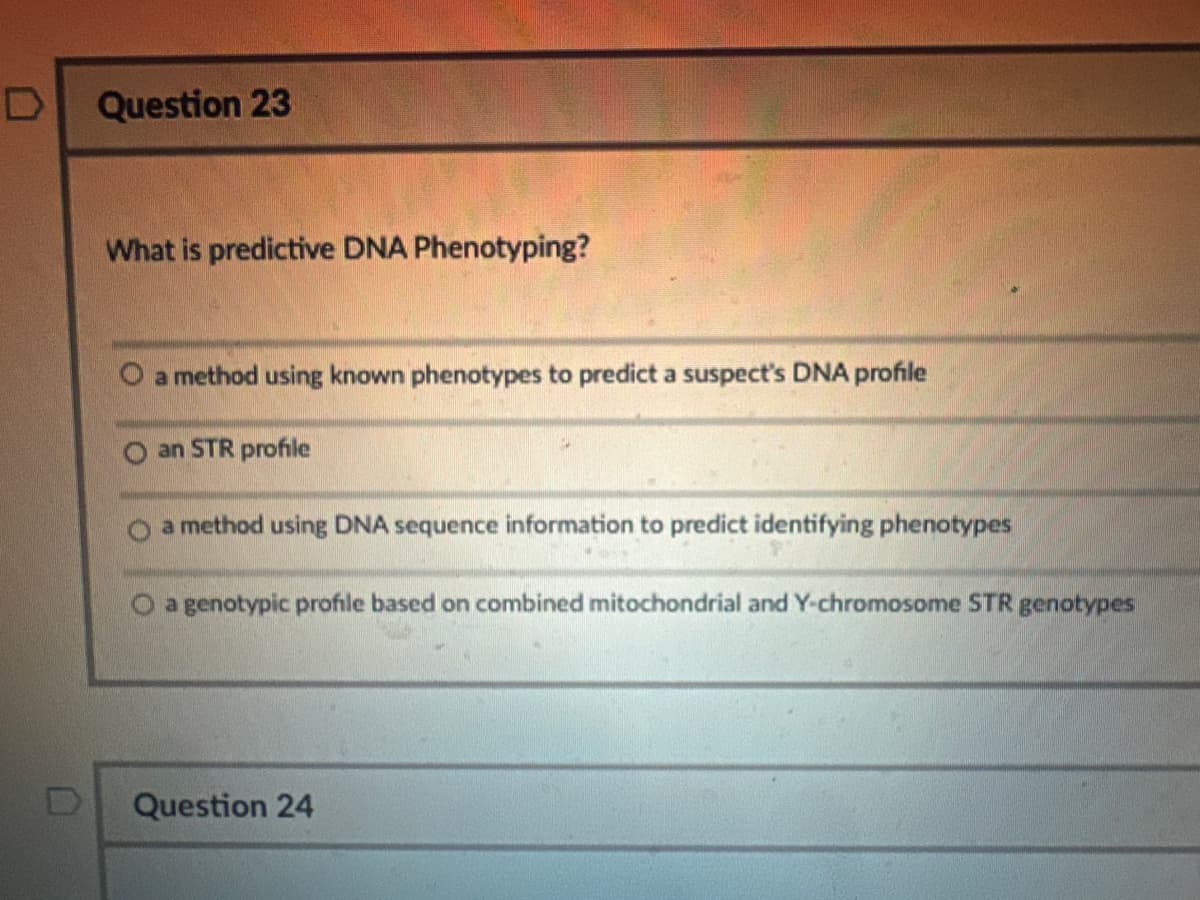 D
Question 23
What is predictive DNA Phenotyping?
O a method using known phenotypes to predict a suspect's DNA profile
an STR profile
a method using DNA sequence information to predict identifying phenotypes
O a genotypic profile based on combined mitochondrial and Y-chromosome STR genotypes
Question 24