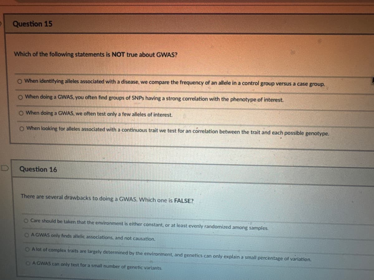 Question 15
Which of the following statements is NOT true about GWAS?
O When identifying alleles associated with a disease, we compare the frequency of an allele in a control group versus a case group.
O When doing a GWAS, you often find groups of SNPs having a strong correlation with the phenotype of interest.
O When doing a GWAS, we often test only a few alleles of interest.
O When looking for alleles associated with a continuous trait we test for an correlation between the trait and each possible genotype.
Question 16
There are several drawbacks to doing a GWAS. Which one is FALSE?
O Care should be taken that the environment is either constant, or at least evenly randomized among samples.
OAGWAS only finds allelic associations, and not causation.
OA lot of complex traits are largely determined by the environment, and genetics can only explain a small percentage of variation.
OA GWAS can only test for a small number of genetic variants.