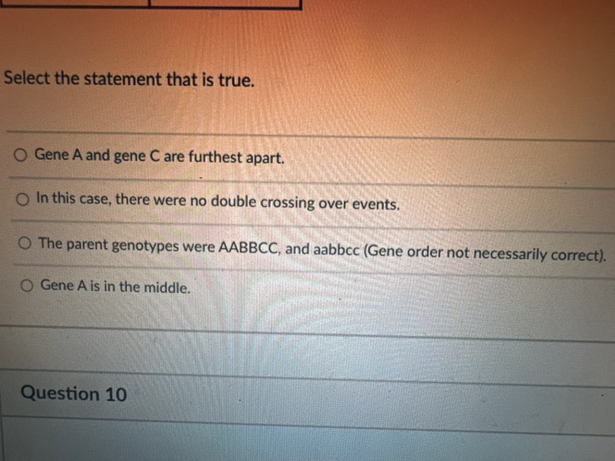 Select the statement that is true.
O Gene A and gene C are furthest apart.
In this case, there were no double crossing over events.
O The parent genotypes were AABBCC, and aabbcc (Gene order not necessarily correct).
O Gene A is in the middle.
Question 10