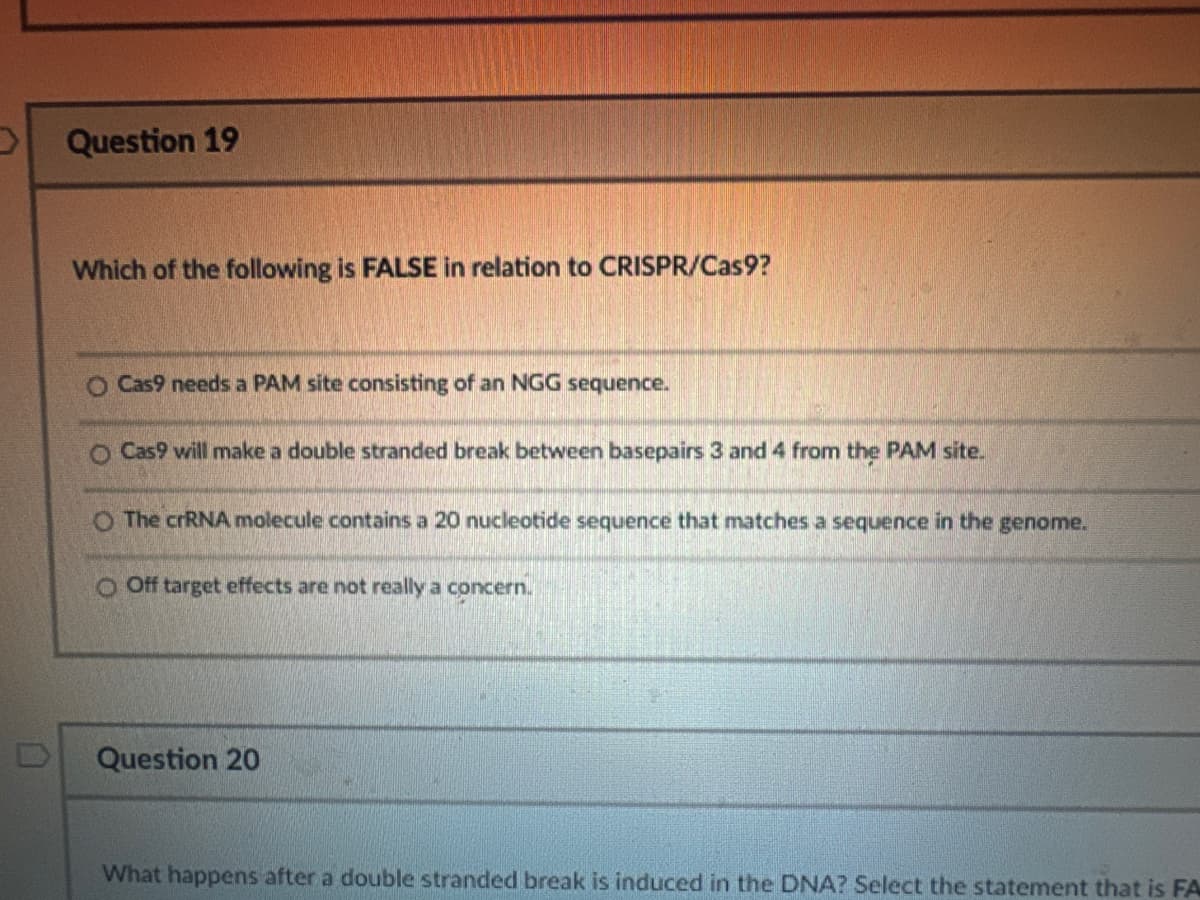 Question 19
Which of the following is FALSE in relation to CRISPR/Cas9?
O Cas9 needs a PAM site consisting of an NGG sequence.
O Cas9 will make a double stranded break between basepairs 3 and 4 from the PAM site.
O The crRNA molecule contains a 20 nucleotide sequence that matches a sequence in the genome.
O Off target effects are not really a concern.
Question 20
What happens after a double stranded break is induced in the DNA? Select the statement that is FA
