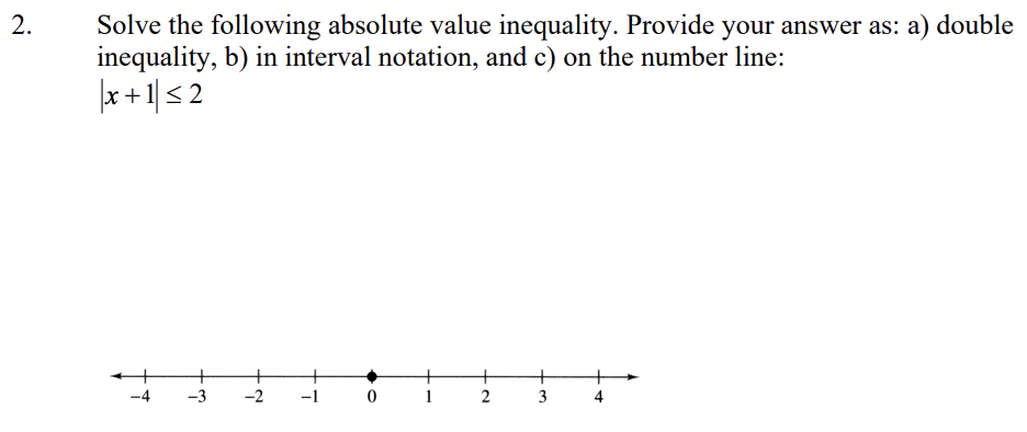 2.
Solve the following absolute value inequality. Provide your answer as: a) double
inequality, b) in interval notation, and c) on the number line:
x+ 1| < 2
+
-4
-3
-2
-1 0
2
3
4
