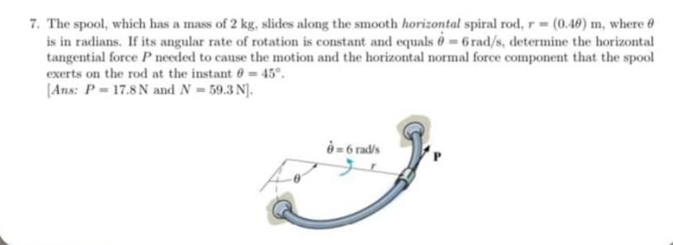 7. The spool, which has a mass of 2 kg, slides along the smooth horizontal spiral rod, r = (0.40) m, where
is in radians. If its angular rate of rotation is constant and equals 0-6 rad/s, determine the horizontal
tangential force P needed to cause the motion and the horizontal normal force component that the spool
exerts on the rod at the instant = 45°.
[Ans: P = 17.8 N and N = 59.3 N].
= 6 rad/s