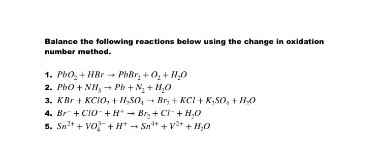 Balance the following reactions below using the change in oxidation
number method.
1. PЬО, + НBr — РЬВr, + О, + H,0
2. РЬО + NH— РЬ + N, + H,О
3. КBr + KCIO,+ H,SO, — Brz + KCI + К,SO, + H.0
4. Br- + Clo- + H+
5. Sn2+ + Vo?- + H* -
Br, + Cl- + H,0
→ Sn+ + V2++ H,O

