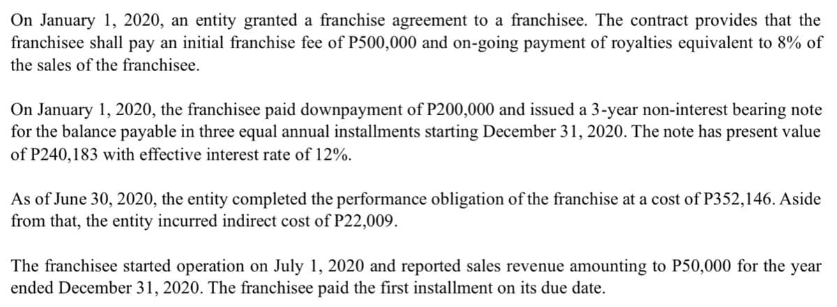 On January 1, 2020, an entity granted a franchise agreement to a franchisee. The contract provides that the
franchisee shall pay an initial franchise fee of P500,000 and on-going payment of royalties equivalent to 8% of
the sales of the franchisee.
On January 1, 2020, the franchisee paid downpayment of P200,000 and issued a 3-year non-interest bearing note
for the balance payable in three equal annual installments starting December 31, 2020. The note has present value
of P240,183 with effective interest rate of 12%.
As of June 30, 2020, the entity completed the performance obligation of the franchise at a cost of P352,146. Aside
from that, the entity incurred indirect cost of P22,009.
The franchisee started operation on July 1, 2020 and reported sales revenue amounting to P50,000 for the
ended December 31, 2020. The franchisee paid the first installment on its due date.
year
