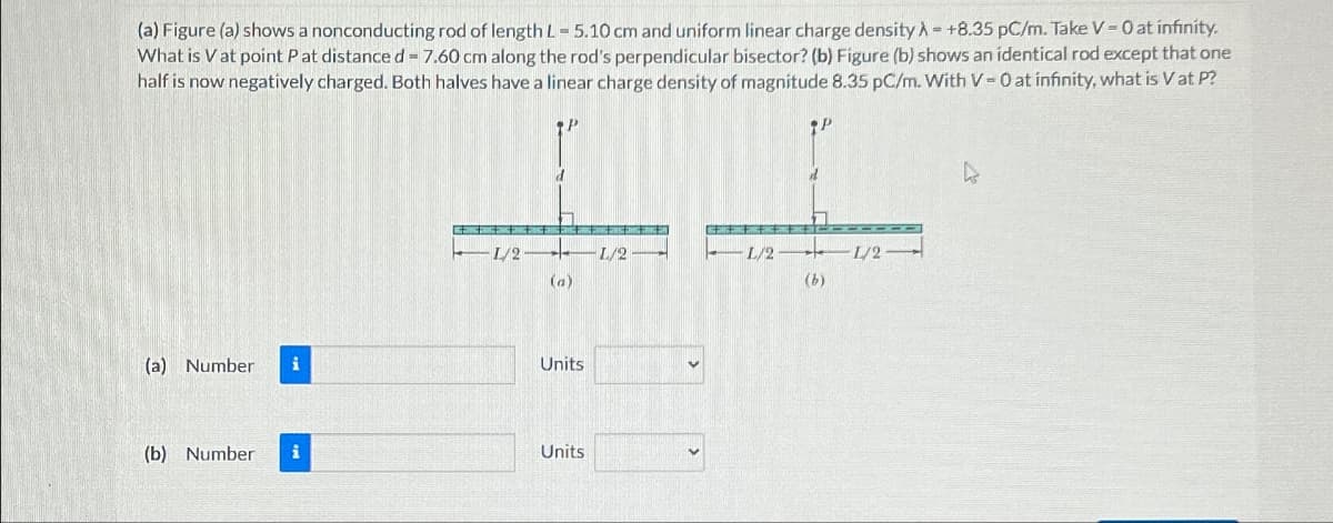 (a) Figure (a) shows a nonconducting rod of length L-5.10 cm and uniform linear charge density = +8.35 pC/m. Take V = 0 at infinity.
What is V at point P at distance d = 7.60 cm along the rod's perpendicular bisector? (b) Figure (b) shows an identical rod except that one
half is now negatively charged. Both halves have a linear charge density of magnitude 8.35 pC/m. With V-0 at infinity, what is V at P?
P
L/2
L/2-
(a)
L/21/2
(b)
(a) Number i
Units
(b) Number i
Units