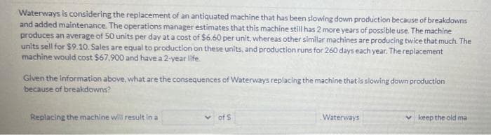 Waterways is considering the replacement of an antiquated machine that has been slowing down production because of breakdowns
and added maintenance. The operations manager estimates that this machine still has 2 more years of possible use. The machine
produces an average of 50 units per day at a cost of $6.60 per unit, whereas other similar machines are producing twice that much. The
units sell for $9.10. Sales are equal to production on these units, and production runs for 260 days each year. The replacement
machine would cost $67,900 and have a 2-year life.
Given the information above, what are the consequences of Waterways replacing the machine that is slowing down production
because of breakdowns?
Replacing the machine will result in a
of S
Waterways
keep the old ma