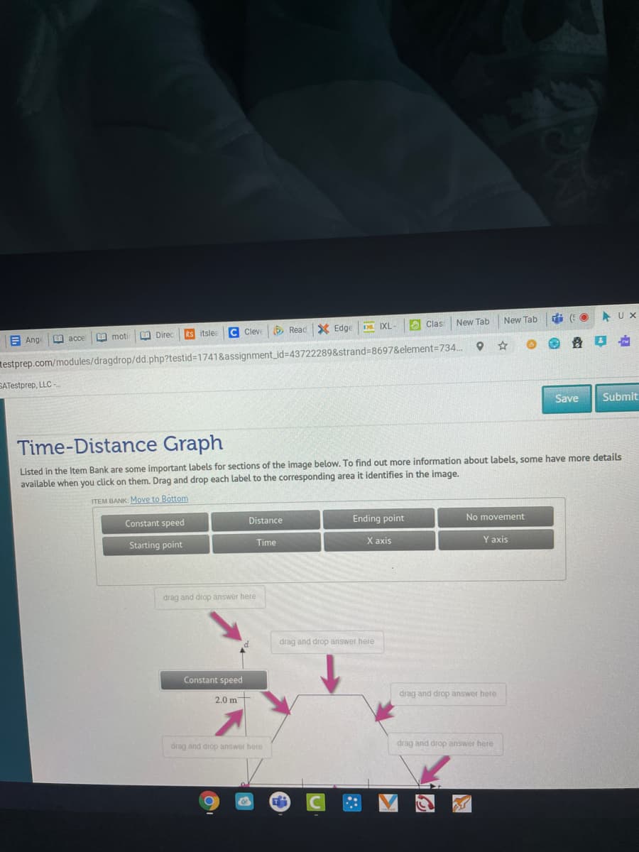 U X
New Tab
New Tab
IXL
A Clas
C Cleve
O Read X Edge
moti
O Direc
Its itsle
E Ange
I acce
testprep.com/modules/dragdrop/dd.php?testid%3D1741&assignment_id=43722289&strand=8697&element=734.
SATestprep, LLC -
Save
Submit
Time-Distance Graph
Listed in the Item Bank are some important labels for sections of the image below. To find out more information about labels, some have more details
available when you click on them. Drag and drop each label to the corresponding area it identifies in the image.
ITEM BANK: Move to Bottom
Distance
Ending point
No movement
Constant speed
Starting point
Time
Х аxis
Y axis
drag and drop answer here
drag and drop answer here
Constant speed
drag and drop answer here
2.0 m
drag and drop answer here
drag and drop answer here
