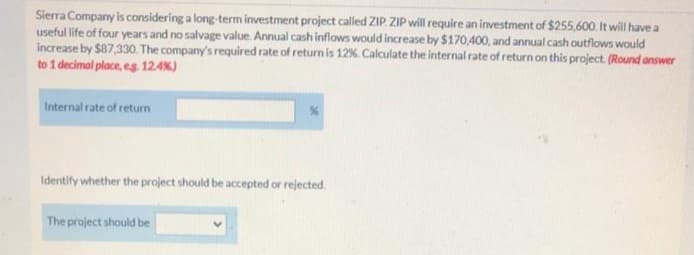Sierra Company is considering a long-term investment project called ZIP. ZIP will require an investment of $255,600. It will have a
useful life of four years and no salvage value. Annual cash inflows would increase by $170,400, and annual cash outflows would
increase by $87,330. The company's required rate of return is 12%. Calculate the internal rate of return on this project. (Round answer
to 1 decimal place, eg. 124%)
Internal rate of returm
Identify whether the project should be accepted or rejected.
The project should be

