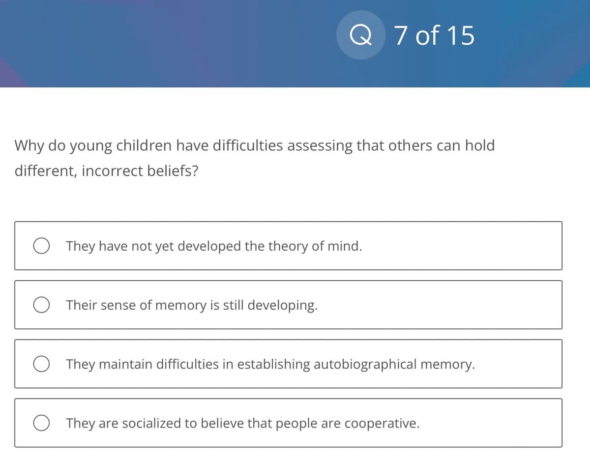 Q 7 of 15
Why do young children have difficulties assessing that others can hold
different, incorrect beliefs?
O They have not yet developed the theory of mind.
O Their sense of memory is still developing.
They maintain difficulties in establishing autobiographical memory.
They are socialized to believe that people are cooperative.