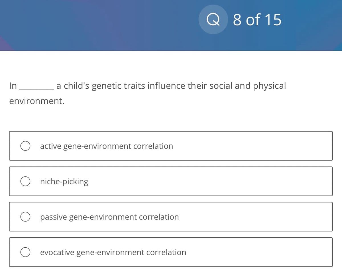 In
a child's genetic traits influence their social and physical
environment.
O active gene-environment correlation
Oniche-picking
O passive gene-environment correlation
Q 8 of 15
O evocative gene-environment correlation