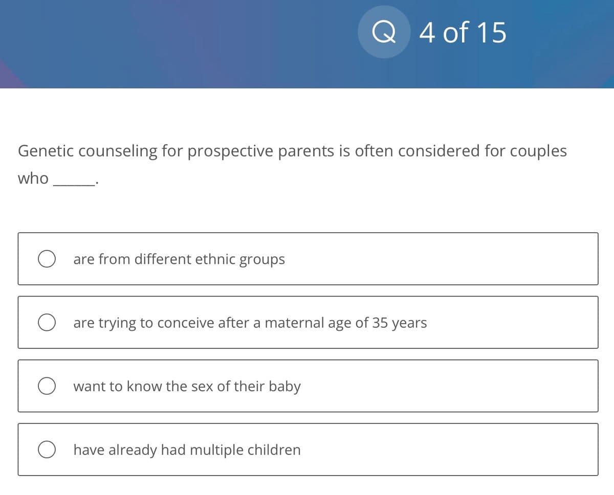 Genetic counseling for prospective parents is often considered for couples
who
Oare from different ethnic groups
Q 4 of 15
Oare trying to conceive after a maternal age of 35 years
O want to know the sex of their baby
O have already had multiple children