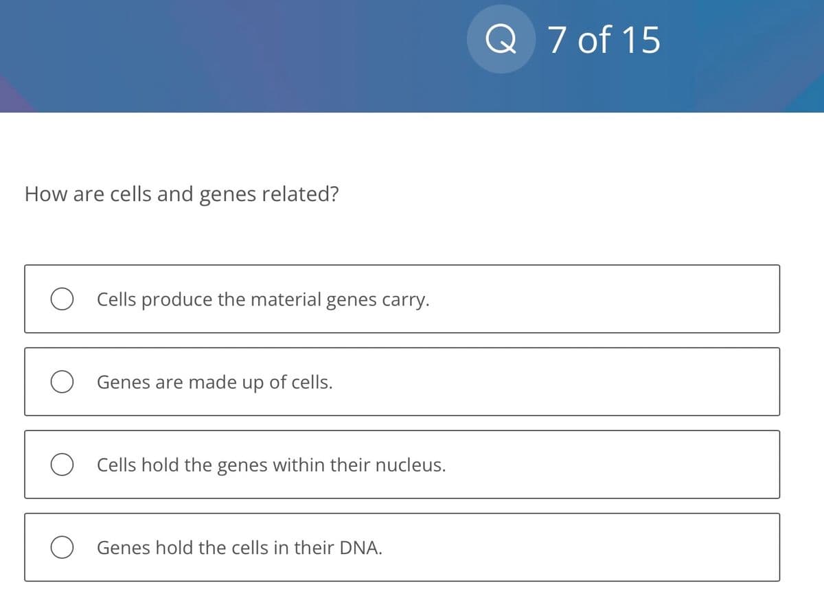 How are cells and genes related?
O Cells produce the material genes carry.
O Genes are made up of cells.
O Cells hold the genes within their nucleus.
O Genes hold the cells in their DNA.
Q 7 of 15