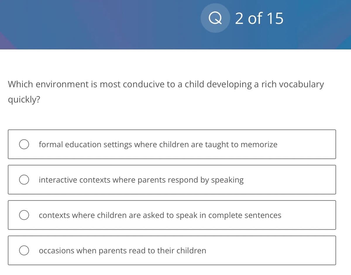 Q 2 of 15
Which environment is most conducive to a child developing a rich vocabulary
quickly?
O formal education settings where children are taught to memorize
O interactive contexts where parents respond by speaking
contexts where children are asked to speak in complete sentences
occasions when parents read to their children