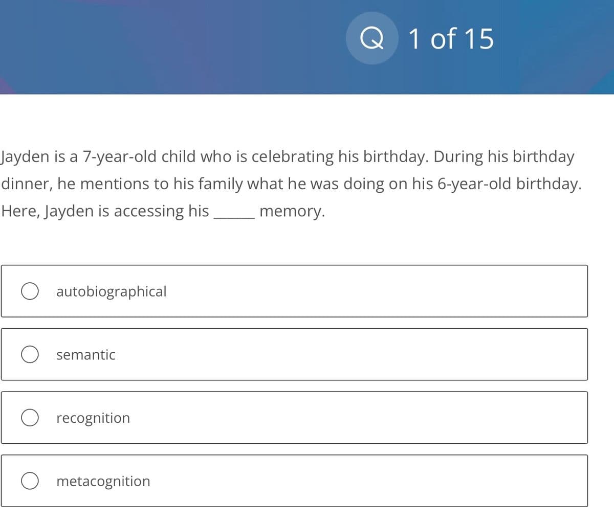 Jayden is a 7-year-old child who is celebrating his birthday. During his birthday
dinner, he mentions to his family what he was doing on his 6-year-old birthday.
Here, Jayden is accessing his memory.
O autobiographical
O semantic
recognition
Q 1 of 15
metacognition