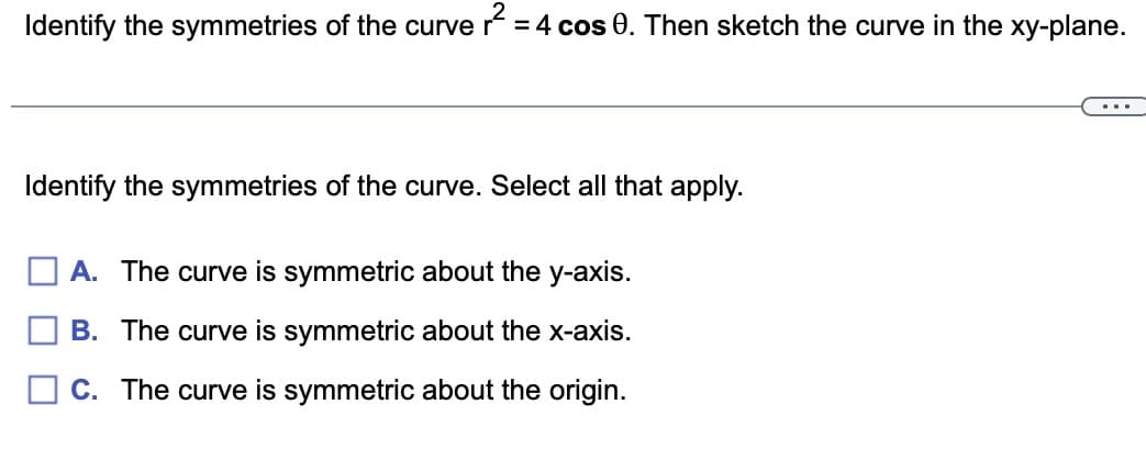 Identify the symmetries of the curve r² = = 4 cos 0. Then sketch the curve in the xy-plane.
Identify the symmetries of the curve. Select all that apply.
A. The curve is symmetric about the y-axis.
B. The curve is symmetric about the x-axis.
C. The curve is symmetric about the origin.
...