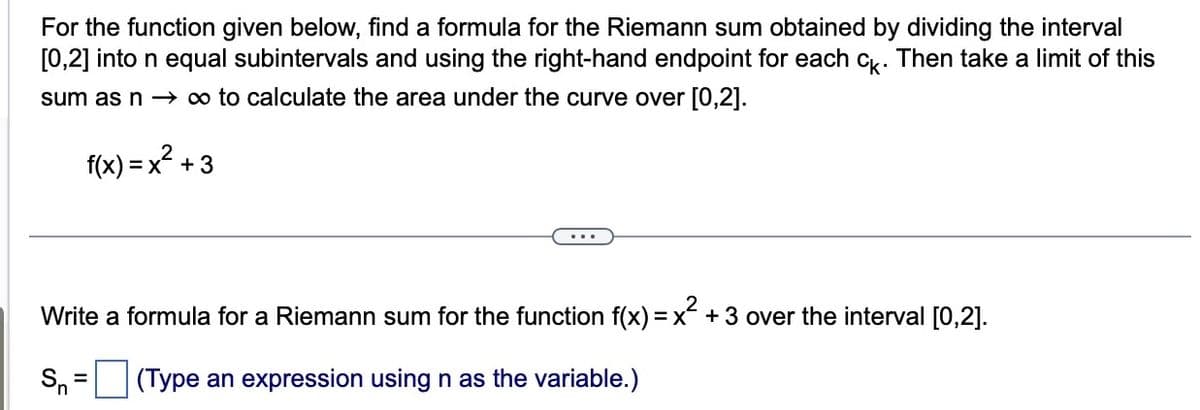 For the function given below, find a formula for the Riemann sum obtained by dividing the interval
[0,2] into n equal subintervals and using the right-hand endpoint for each ck. Then take a limit of this
sum as n → ∞ to calculate the area under the curve over [0,2].
f(x) = x² +
+3
Write a formula for a Riemann sum for the function f(x) = x² + 3 over the interval [0,2].
Sn
(Type an expression using n as the variable.)