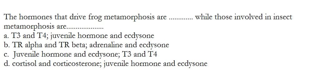 The hormones that drive frog metamorphosis are
metamorphosis are..
a. T3 and T4; juvenile hormone and ecdysone
while those involved in insect
b. TR alpha and TR beta; adrenaline and ecdysone
c. Juvenile hormone and ecdysone; T3 and T4
d. cortisol and corticosterone; juvenile hormone and ecdysone