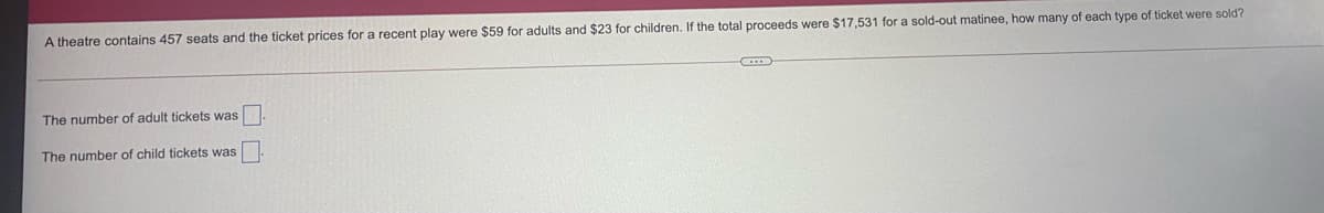 A theatre contains 457 seats and the ticket prices for a recent play were $59 for adults and $23 for children. If the total proceeds were $17,531 for a sold-out matinee, how many of each type of ticket were sold?
The number of adult tickets was
The number of child tickets was
