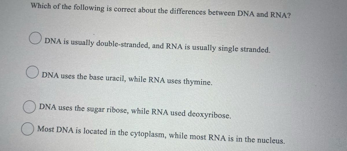 Which of the following is correct about the differences between DNA and RNA?
DNA is usually double-stranded, and RNA is usually single stranded.
O DNA uses the base uracil, while RNA uses thymine.
DNA uses the sugar ribose, while RNA used deoxyribose.
Most DNA is located in the cytoplasm, while most RNA is in the nucleus.
