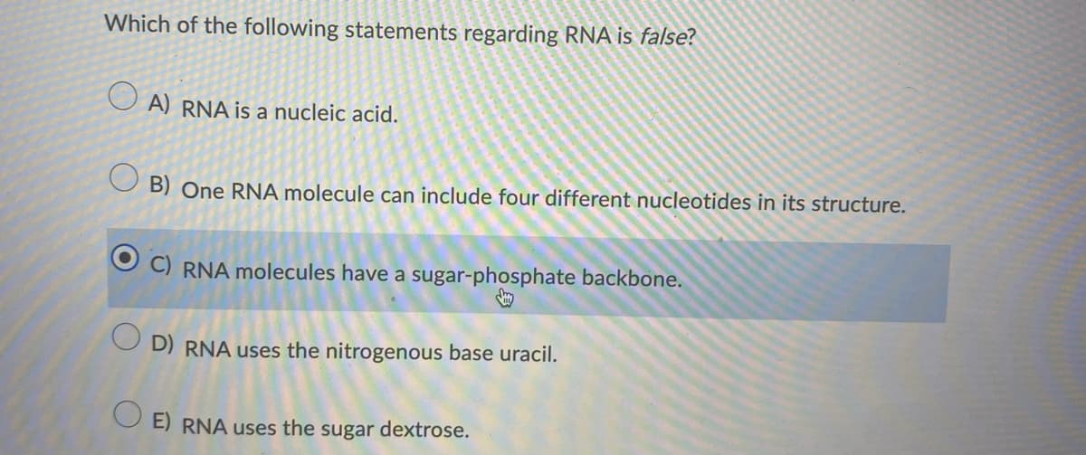 Which of the following statements regarding RNA is false?
O A) RNA is a nucleic acid.
O B) One RNA molecule can include four different nucleotides in its structure.
C) RNA molecules have a sugar-phosphate backbone.
O D) RNA uses the nitrogenous base uracil.
O E) RNA uses the sugar dextrose.
