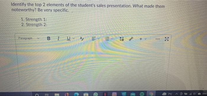 Identify the top 2 elements of the student's sales presentation. What made them
noteworthy? Be very specific.
1. Strength 1:
2. Strength 2:
Paragraph
BIU A E E
OB
°C
EN
