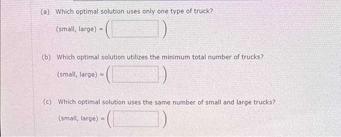 (a) Which optimal solution uses only one type of truck?
(small, large)
1)
(b) Which optimal solution utilizes the minimum total number of trucks?
(small, large) =
(c) Which optimal solution uses the same number of small and large trucks?
(small, large) =