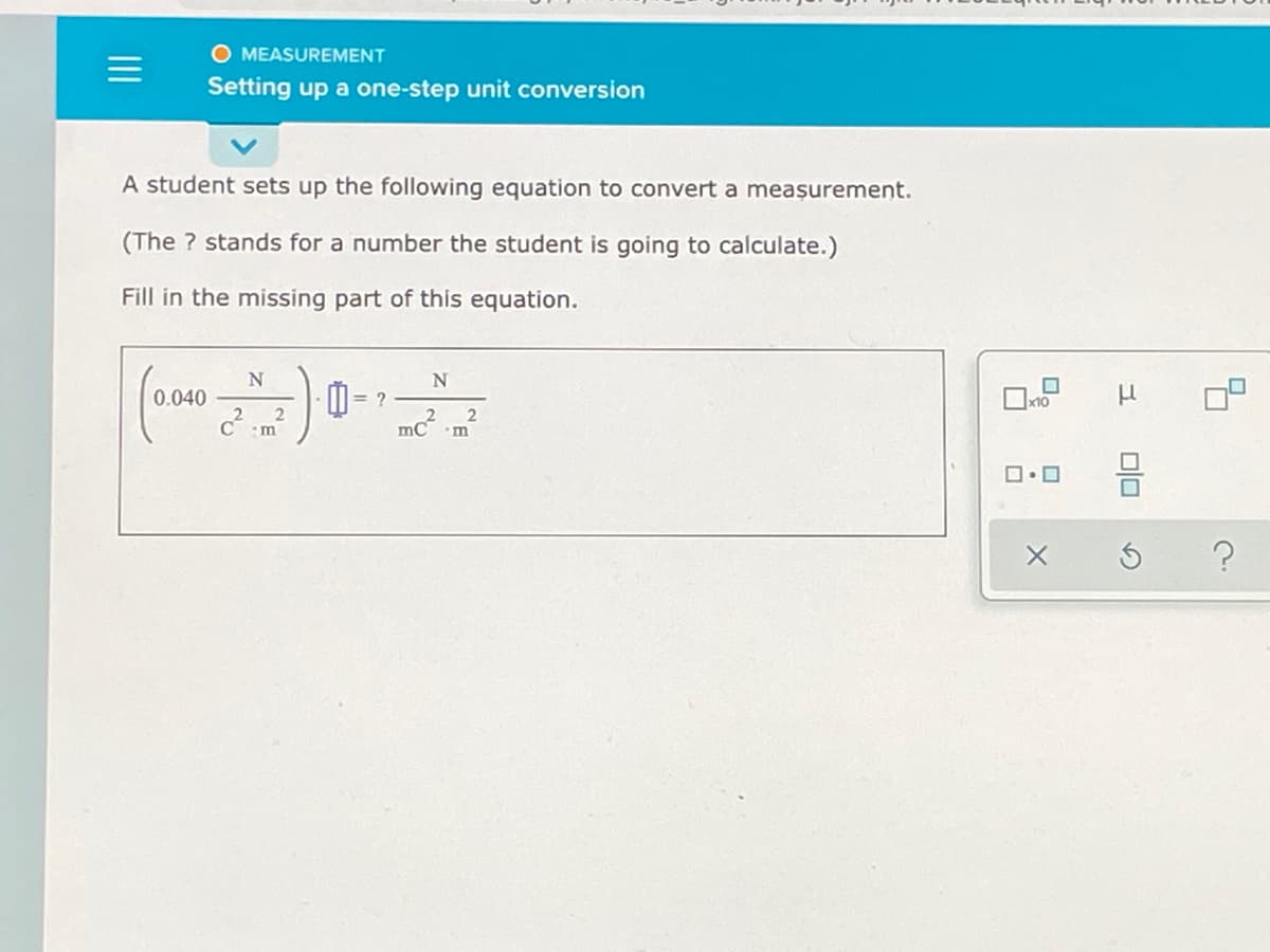 O MEASUREMENT
Setting up a one-step unit conversion
A student sets up the following equation to convert a meașurement.
(The ? stands for a number the student is going to calculate.)
Fill in the missing part of this equation.
I = ?
2
0.040
x10
%3D
mc?
m
