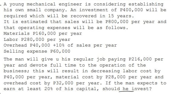 . A young mechanical engineer is considering establishing
his own small company. An investment of P400,000 will be
required which will be recovered in 15 years.
It is estimated that sales will be P800,000 per year and
that operating expenses will be as follows.
Materials P160,000 per year
Labor P280,000 per year
Overhead P40,000 +10% of sales per year
Selling expense P60,000
The man will give u his regular job paying P216, 000 per
year and devote full time to the operation of the
business; this will result in decreasing labor cost by
P40,000 per year, material cost by P28,000 per year and
overhead cost by P32,000 per year. If the man expects to
earn at least 20% of his capital, should he invest?

