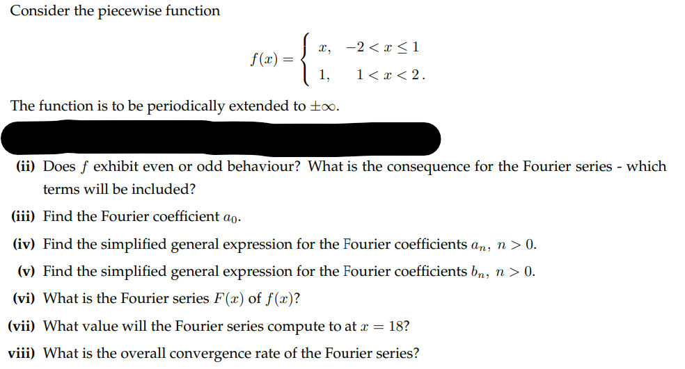 Consider the piecewise function
x, -2<x<1
f(x) =
1,
1 < x <2.
The function is to be periodically extended to ±0.
(ii) Does f exhibit even or odd behaviour? What is the consequence for the Fourier series - which
terms will be included?
(iii) Find the Fourier coefficient ao.
(iv) Find the simplified general expression for the Fourier coefficients an, n > 0.
(v) Find the simplified general expression for the Fourier coefficients bn, n > 0.
(vi) What is the Fourier series F(x) of f(x)?
(vii) What value will the Fourier series compute to at x = 18?
viii) What is the overall convergence rate of the Fourier series?
